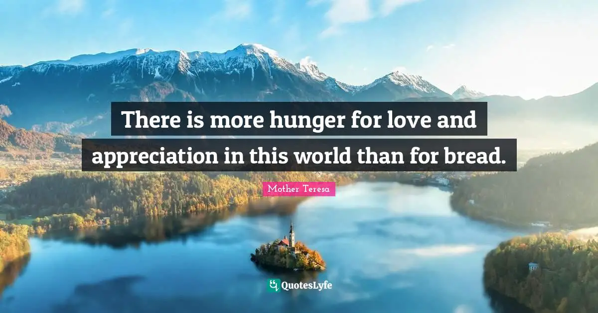 This Hunger Quotes: "There is more hunger for love and appreciation in this world than for bread."