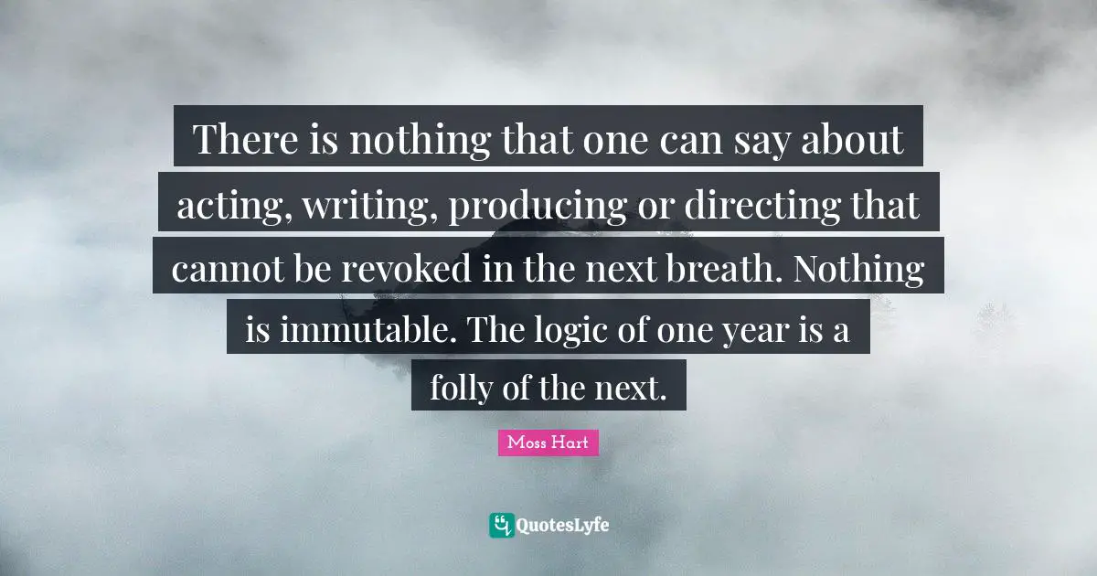 There is nothing that one can say about acting, writing, producing or directing that cannot be revoked in the next breath. Nothing is immutable. The logic of one year is a folly of the next.