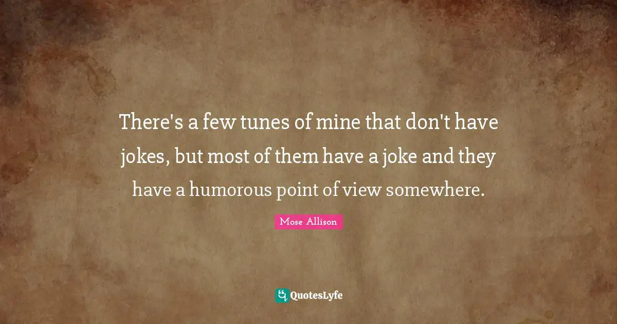 There's a few tunes of mine that don't have jokes, but most of them have a joke and they have a humorous point of view somewhere.