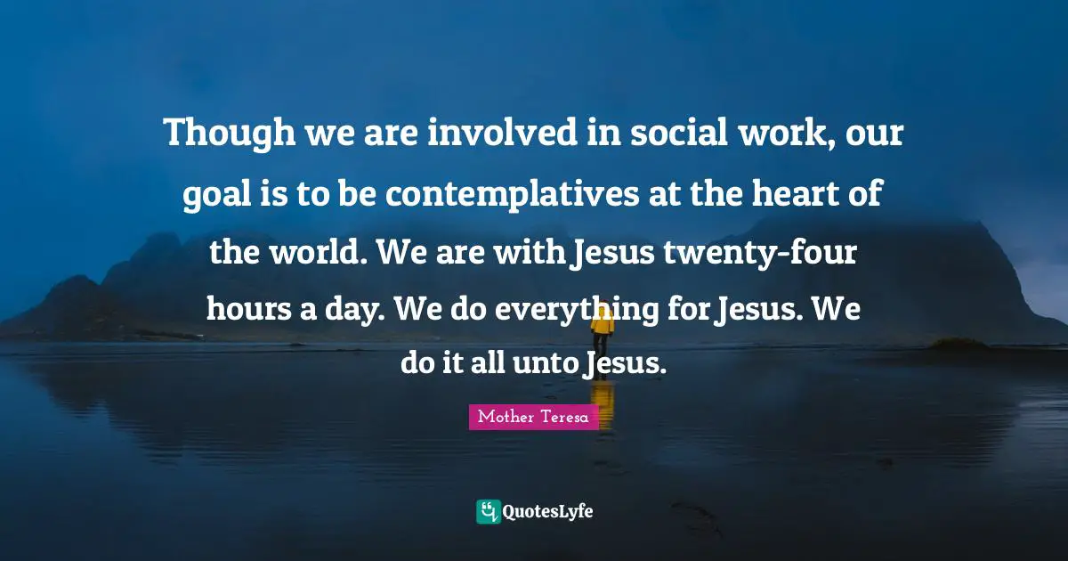 Though we are involved in social work, our goal is to be contemplatives at the heart of the world. We are with Jesus twenty-four hours a day. We do everything for Jesus. We do it all unto Jesus.