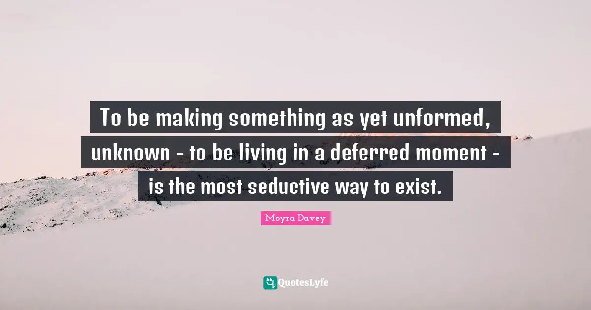 To be making something as yet unformed, unknown - to be living in a deferred moment - is the most seductive way to exist.
