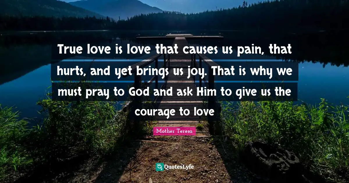 True love is love that causes us pain, that hurts, and yet brings us joy. That is why we must pray to God and ask Him to give us the courage to love