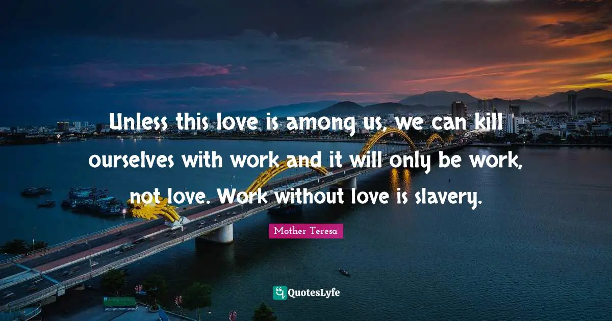 Unless this love is among us, we can kill ourselves with work and it will only be work, not love. Work without love is slavery.