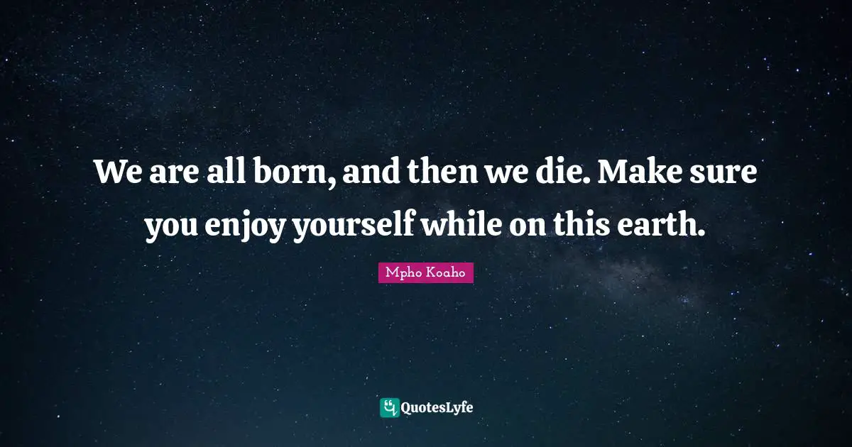 We are all born, and then we die. Make sure you enjoy yourself while on this earth.