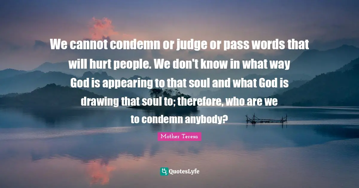 Mother Teresa Quotes: "We cannot condemn or judge or pass words that will hurt people. We don't know in what way God is appearing to that soul and what God is drawing that soul to; therefore, who are we to condemn anybody?"