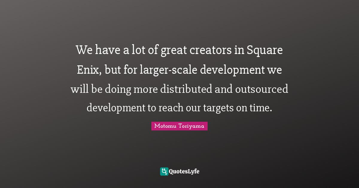 We have a lot of great creators in Square Enix, but for larger-scale development we will be doing more distributed and outsourced development to reach our targets on time.