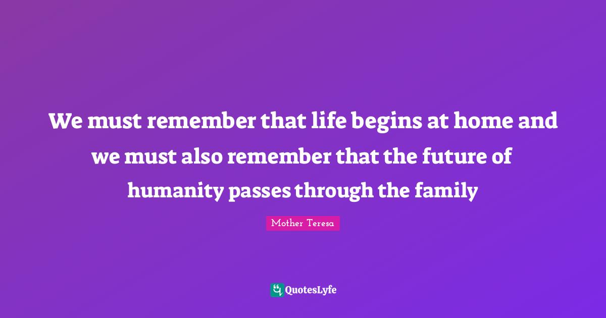 We must remember that life begins at home and we must also remember that the future of humanity passes through the family