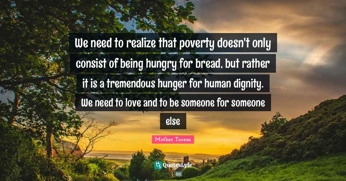 We need to realize that poverty doesn't only consist of being hungry for bread, but rather it is a tremendous hunger for human dignity. We need to love and to be someone for someone else