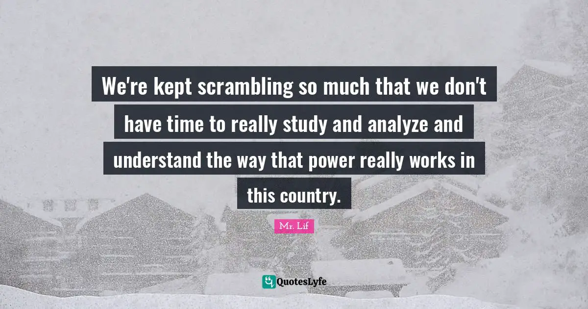 We're kept scrambling so much that we don't have time to really study and analyze and understand the way that power really works in this country.