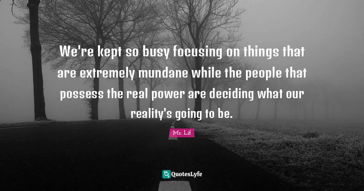 We're kept so busy focusing on things that are extremely mundane while the people that possess the real power are deciding what our reality's going to be.
