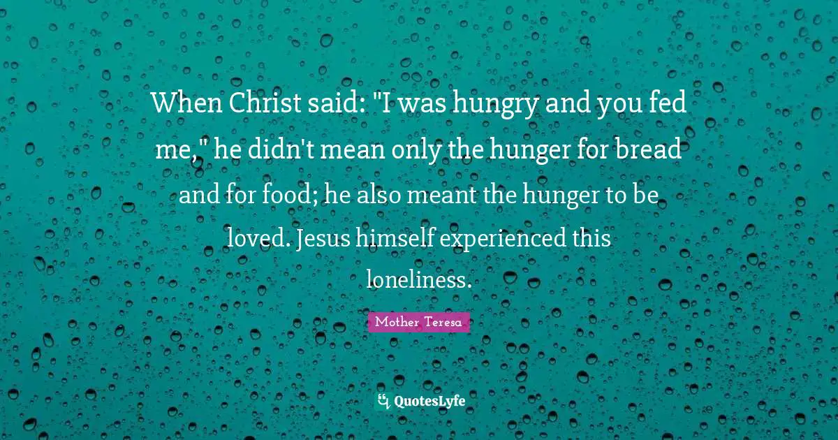 When Christ said: "I was hungry and you fed me," he didn't mean only the hunger for bread and for food; he also meant the hunger to be loved. Jesus himself experienced this loneliness.