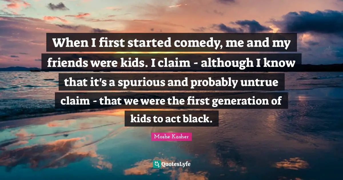 Moshe Kasher Quotes: "When I first started comedy, me and my friends were kids. I claim - although I know that it's a spurious and probably untrue claim - that we were the first generation of kids to act black."
