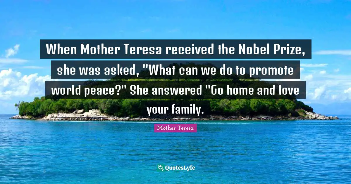 Prize Quotes: "When Mother Teresa received the Nobel Prize, she was asked, "What can we do to promote world peace?" She answered "Go home and love your family."
