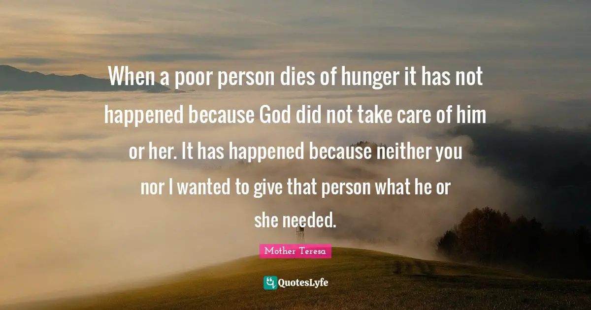 When a poor person dies of hunger it has not happened because God did not take care of him or her. It has happened because neither you nor I wanted to give that person what he or she needed.