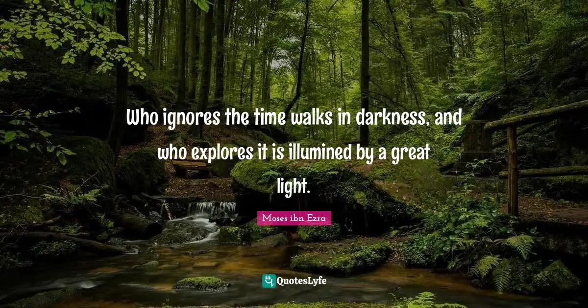 Who ignores the time walks in darkness, and who explores it is illumined by a great light.