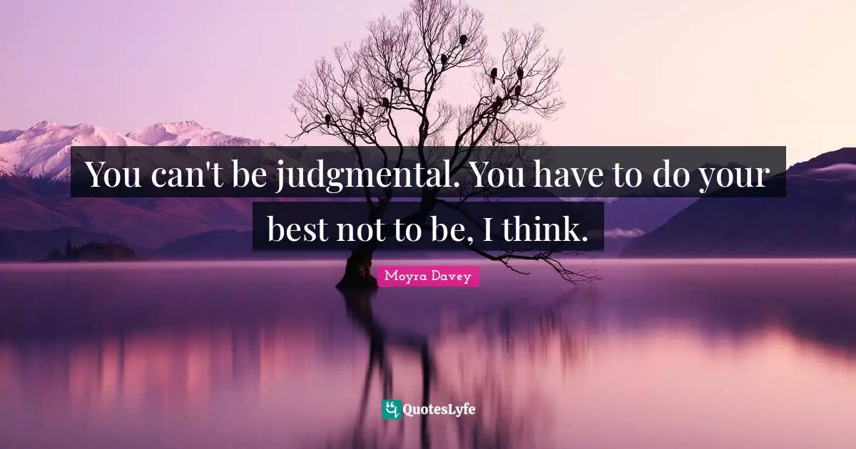 You can't be judgmental. You have to do your best not to be, I think.