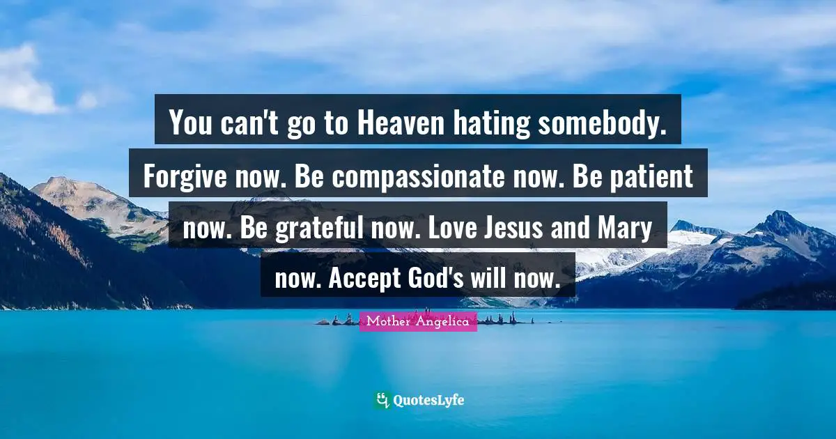 Heaven Quotes: "You can't go to Heaven hating somebody. Forgive now. Be compassionate now. Be patient now. Be grateful now. Love Jesus and Mary now. Accept God's will now."