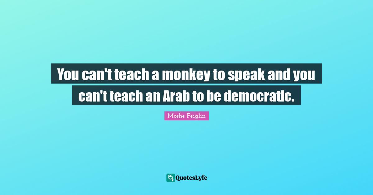 You can't teach a monkey to speak and you can't teach an Arab to be democratic.