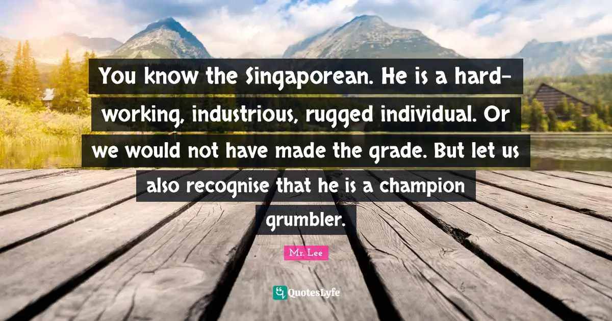 You know the Singaporean. He is a hard-working, industrious, rugged individual. Or we would not have made the grade. But let us also recognise that he is a champion grumbler.