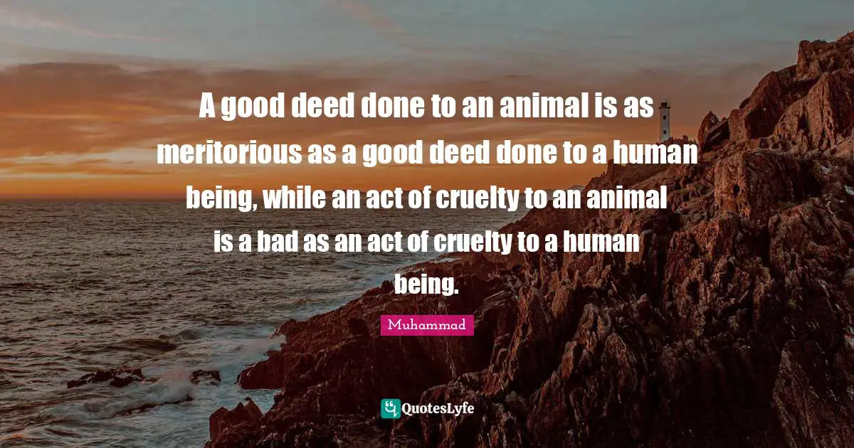 Cruelty Quotes: "A good deed done to an animal is as meritorious as a good deed done to a human being, while an act of cruelty to an animal is a bad as an act of cruelty to a human being."