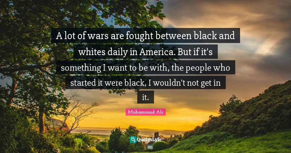 A lot of wars are fought between black and whites daily in America. But if it's something I want to be with, the people who started it were black, I wouldn't not get in it.