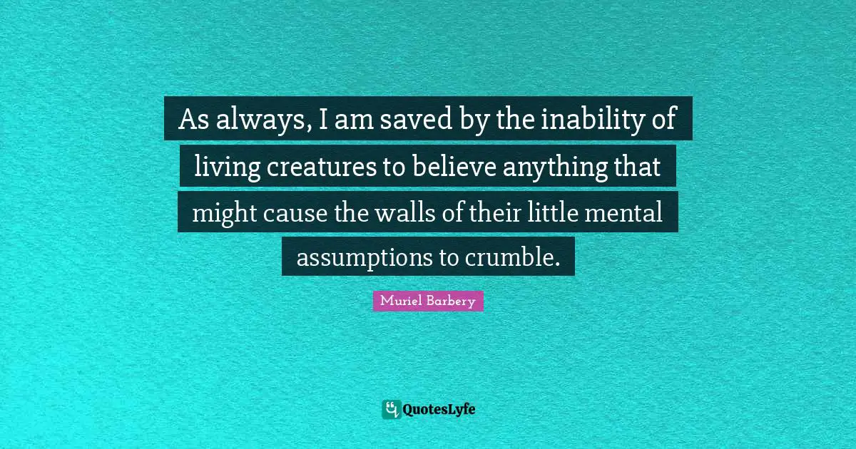 As always, I am saved by the inability of living creatures to believe anything that might cause the walls of their little mental assumptions to crumble.