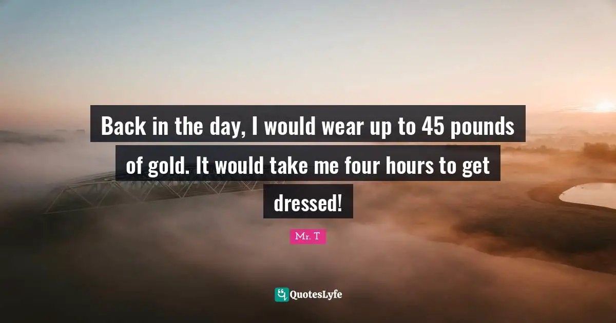 Back in the day, I would wear up to 45 pounds of gold. It would take me four hours to get dressed!