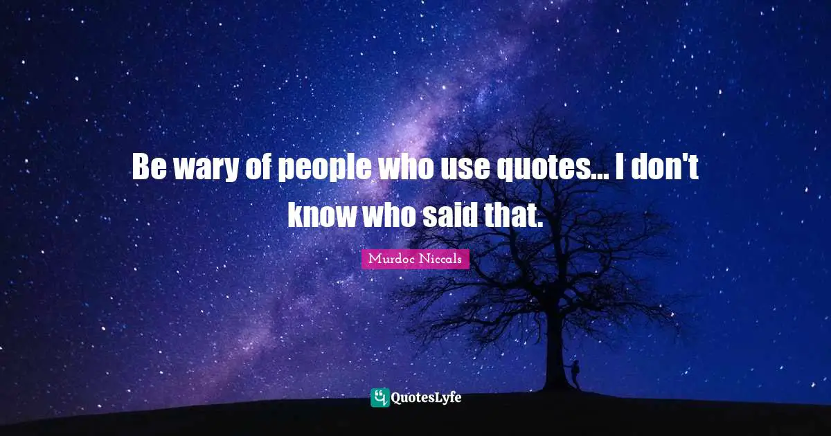 Be wary of people who use quotes... I don't know who said that.