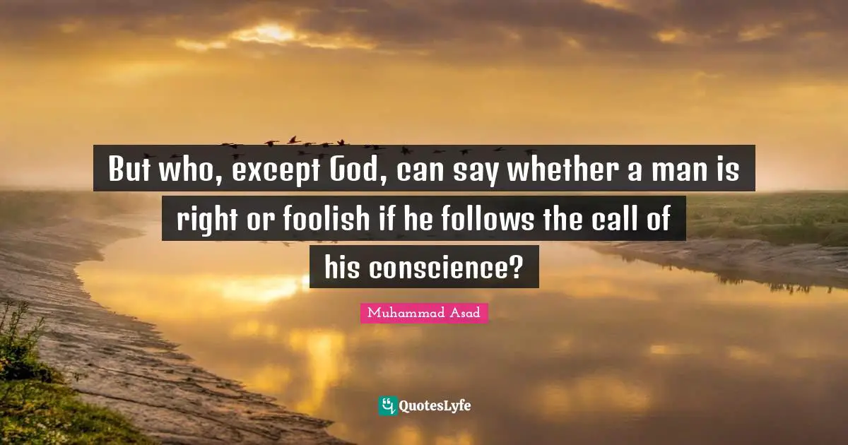 But who, except God, can say whether a man is right or foolish if he follows the call of his conscience?