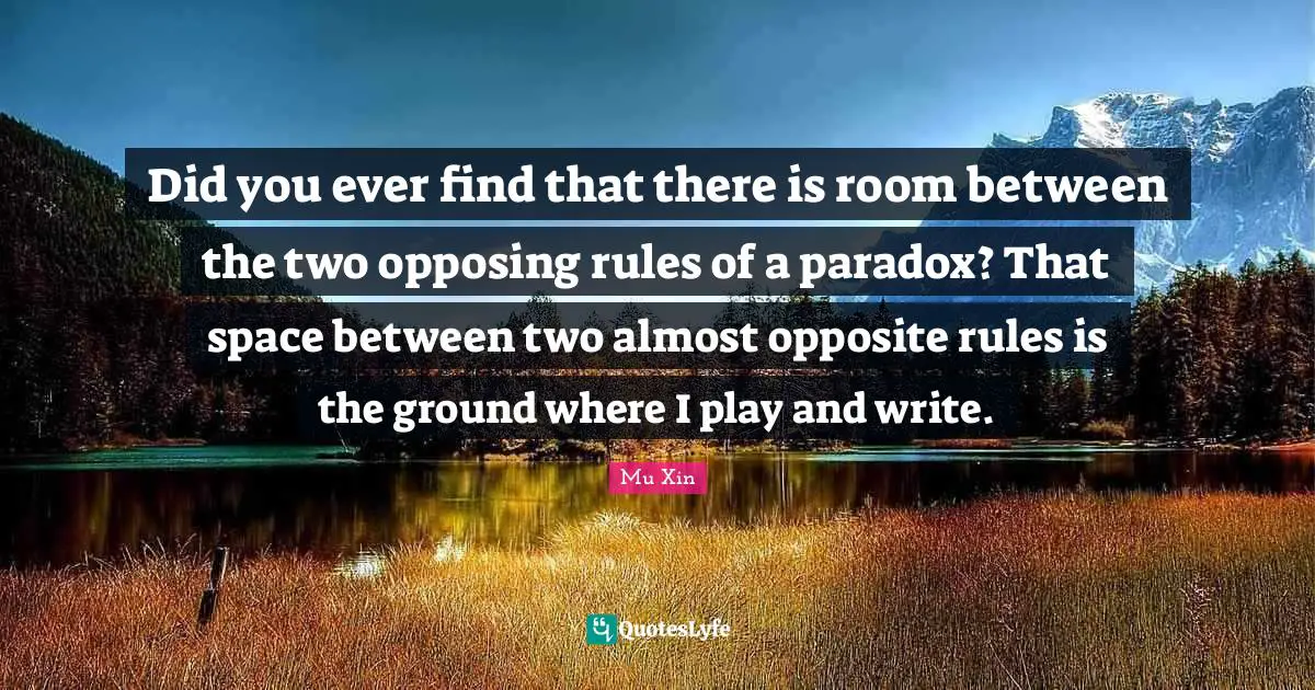 Did you ever find that there is room between the two opposing rules of a paradox? That space between two almost opposite rules is the ground where I play and write.