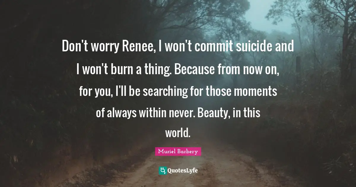 Don't worry Renee, I won't commit suicide and I won't burn a thing. Because from now on, for you, I'll be searching for those moments of always within never. Beauty, in this world.