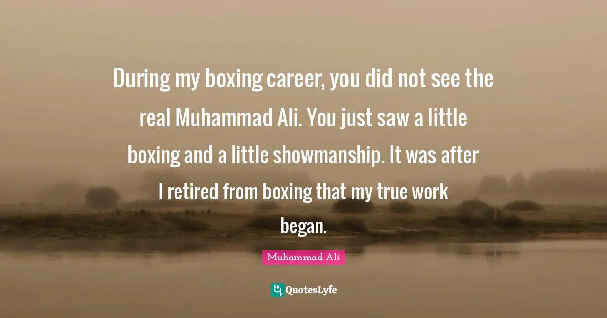 During my boxing career, you did not see the real Muhammad Ali. You just saw a little boxing and a little showmanship. It was after I retired from boxing that my true work began.