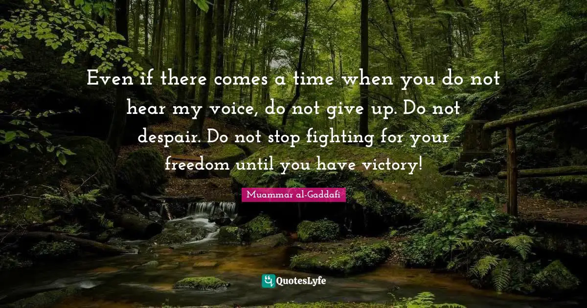 Muammar al-Gaddafi Quotes: Even if there comes a time when you do not hear my voice, do not give up. Do not despair. Do not stop fighting for your freedom until you have victory!