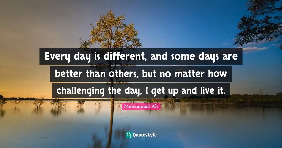 Every day is different, and some days are better than others, but no matter how challenging the day, I get up and live it.