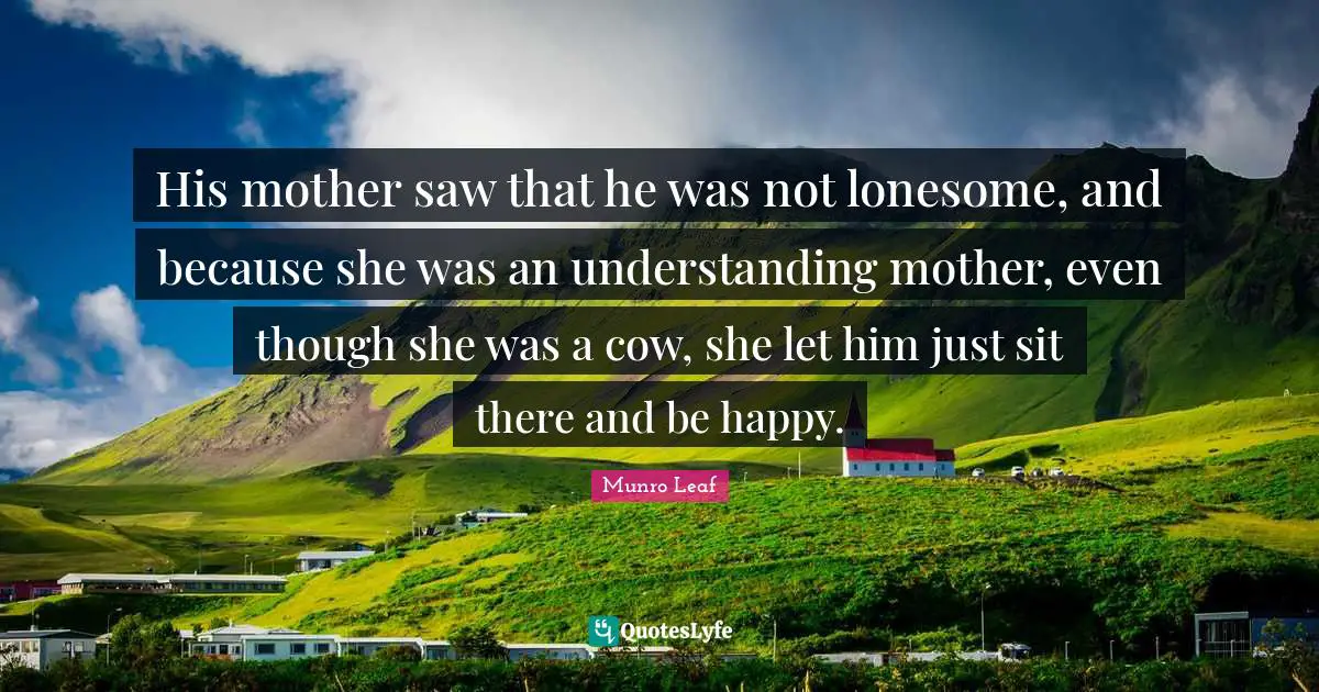His mother saw that he was not lonesome, and because she was an understanding mother, even though she was a cow, she let him just sit there and be happy.
