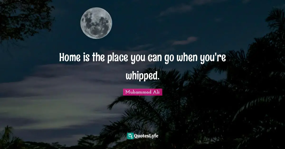 Home is the place you can go when you're whipped.