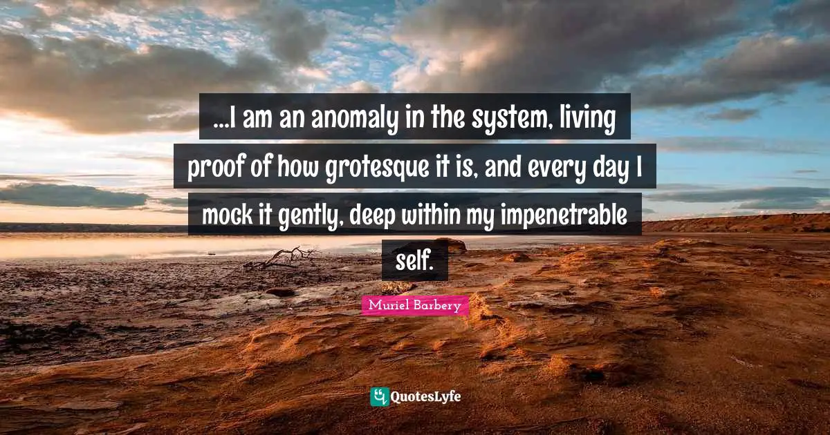 Deep Within Quotes: "...I am an anomaly in the system, living proof of how grotesque it is, and every day I mock it gently, deep within my impenetrable self."