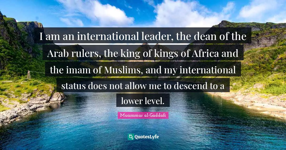 Muammar al-Gaddafi Quotes: I am an international leader, the dean of the Arab rulers, the king of kings of Africa and the imam of Muslims, and my international status does not allow me to descend to a lower level.