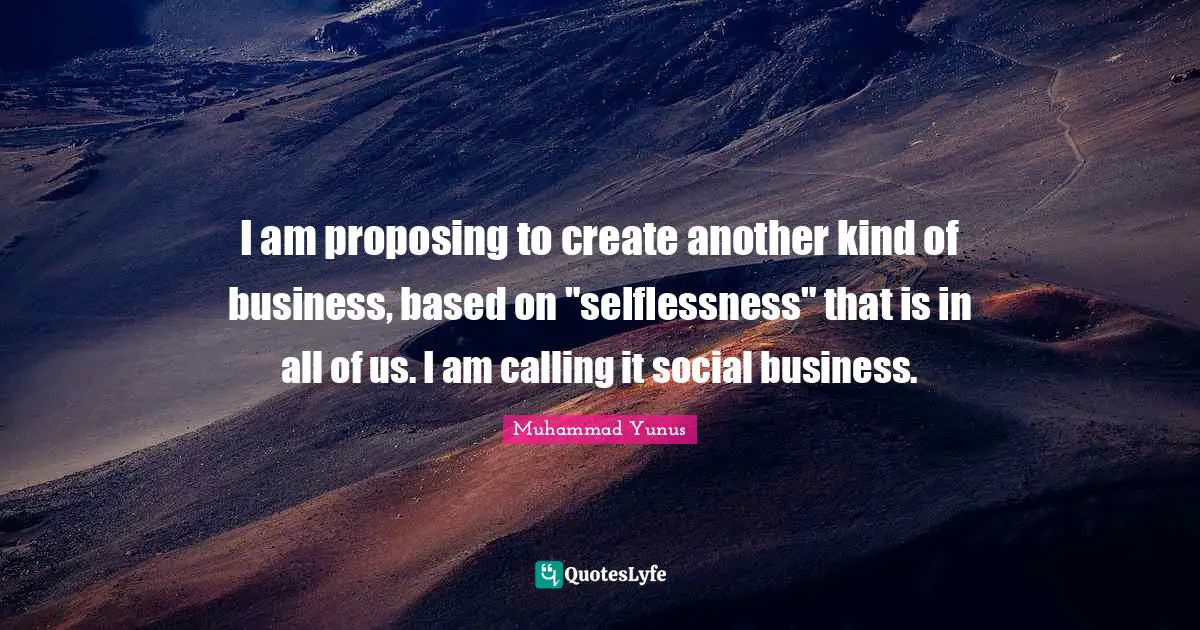 I am proposing to create another kind of business, based on "selflessness" that is in all of us. I am calling it social business.