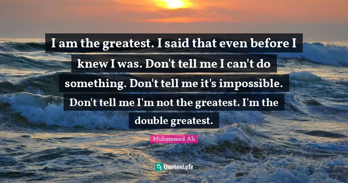 I am the greatest. I said that even before I knew I was. Don't tell me I can't do something. Don't tell me it's impossible. Don't tell me I'm not the greatest. I'm the double greatest.