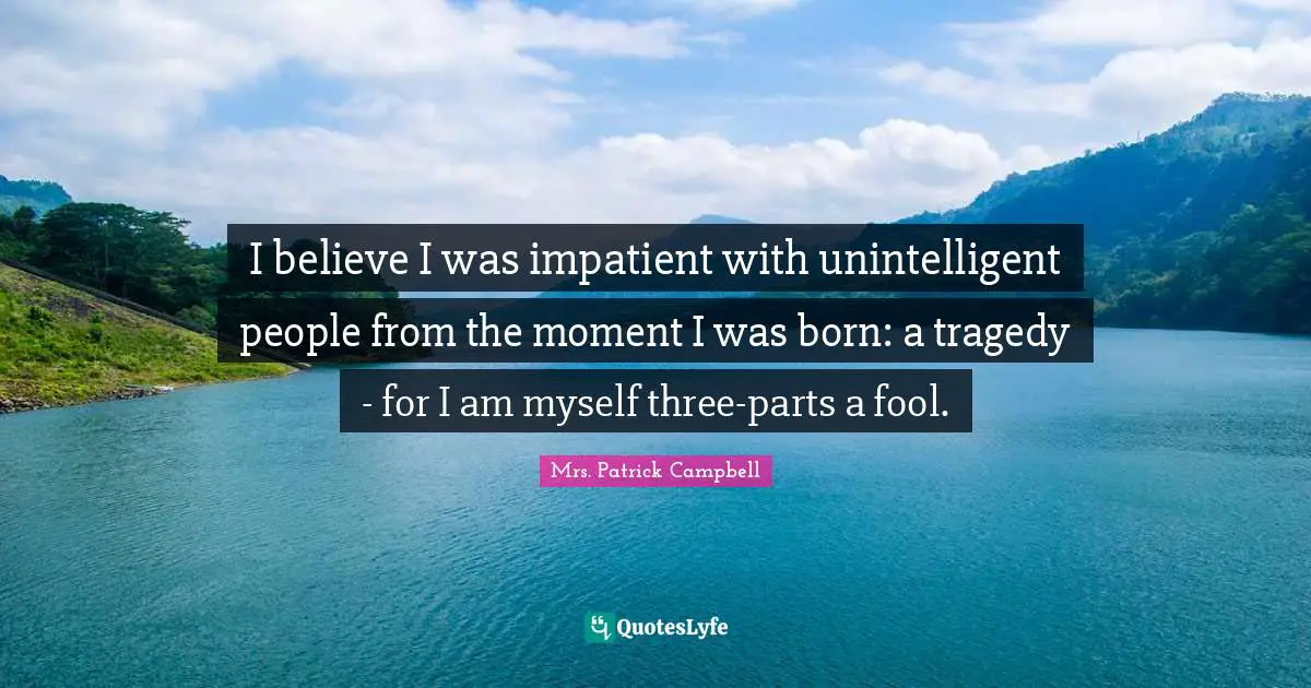 I believe I was impatient with unintelligent people from the moment I was born: a tragedy - for I am myself three-parts a fool.