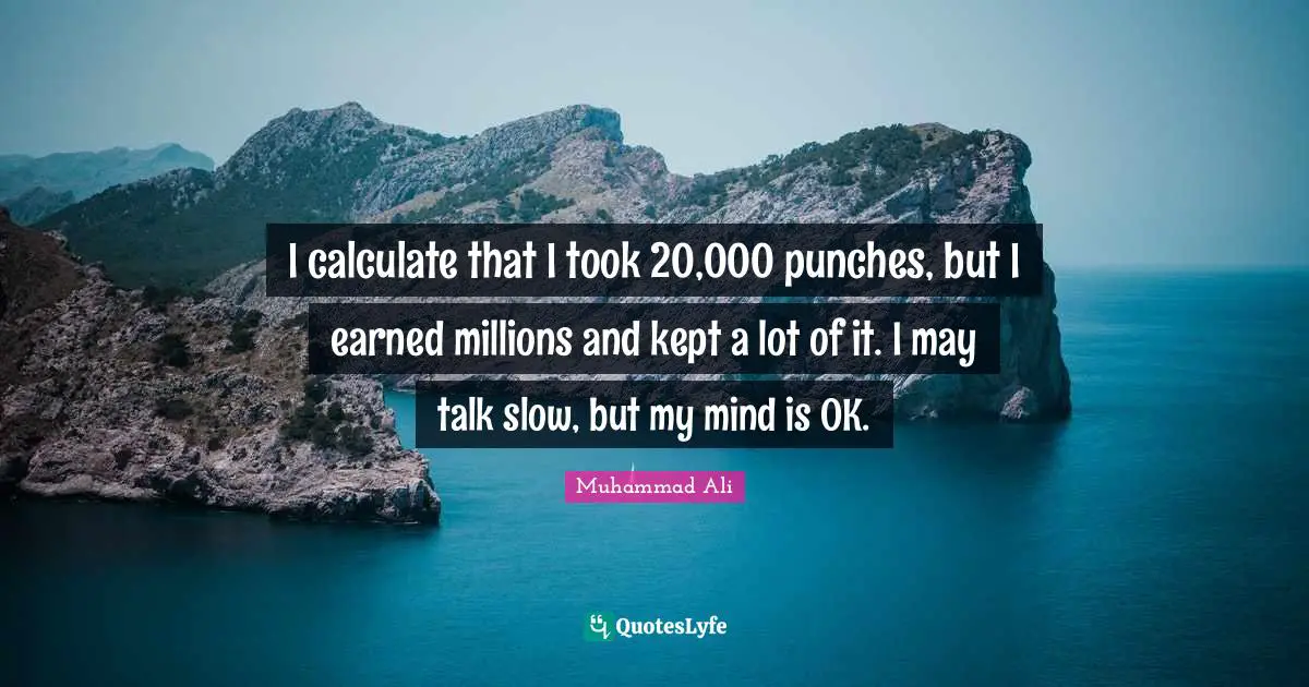 I calculate that I took 20,000 punches, but I earned millions and kept a lot of it. I may talk slow, but my mind is OK.