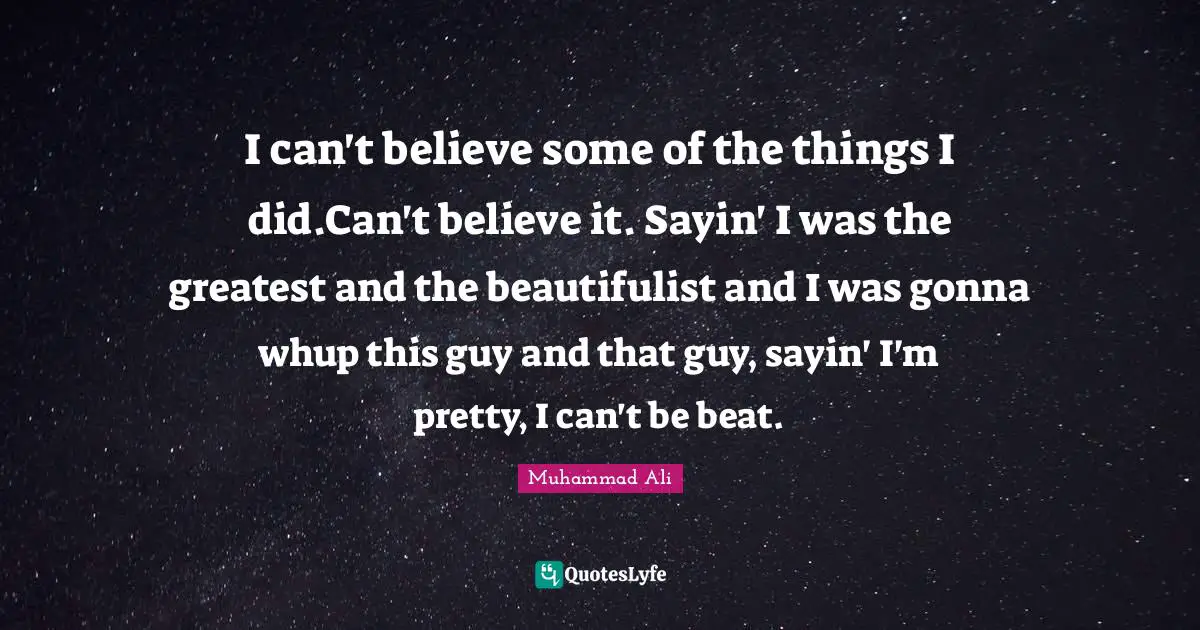 I can't believe some of the things I did.Can't believe it. Sayin' I was the greatest and the beautifulist and I was gonna whup this guy and that guy, sayin' I'm pretty, I can't be beat.