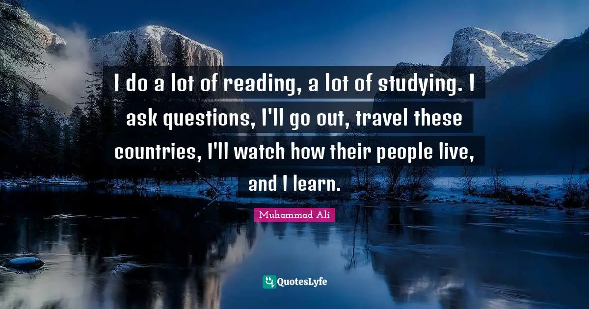 I do a lot of reading, a lot of studying. I ask questions, I'll go out, travel these countries, I'll watch how their people live, and I learn.