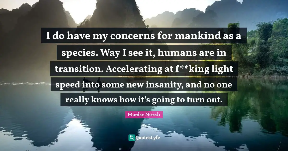 I do have my concerns for mankind as a species. Way I see it, humans are in transition. Accelerating at f**king light speed into some new insanity, and no one really knows how it's going to turn out.