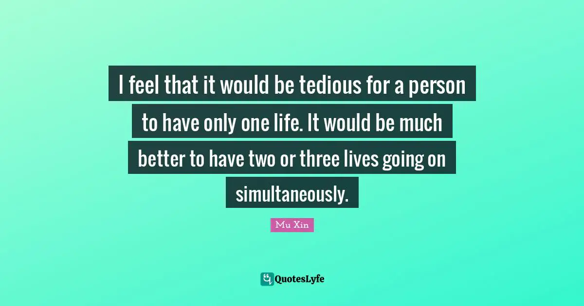 I feel that it would be tedious for a person to have only one life. It would be much better to have two or three lives going on simultaneously.