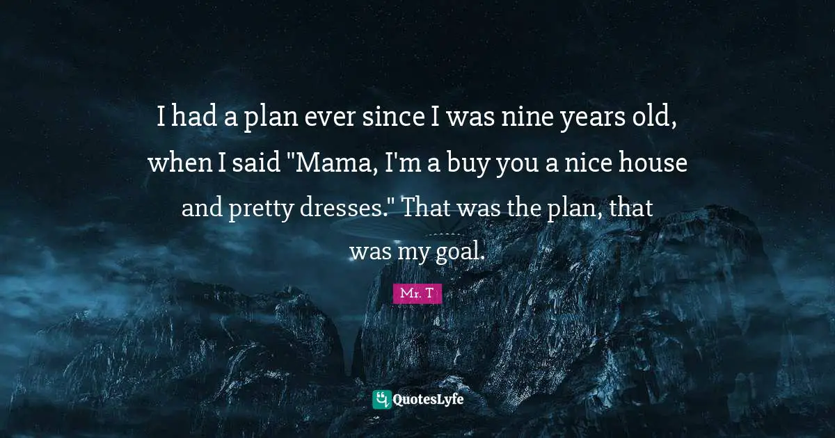 I had a plan ever since I was nine years old, when I said "Mama, I'm a buy you a nice house and pretty dresses." That was the plan, that was my goal.