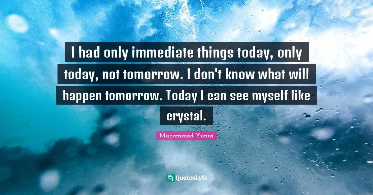I had only immediate things today, only today, not tomorrow. I don't know what will happen tomorrow. Today I can see myself like crystal.
