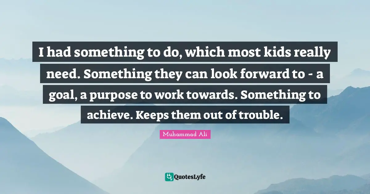 I had something to do, which most kids really need. Something they can look forward to - a goal, a purpose to work towards. Something to achieve. Keeps them out of trouble.