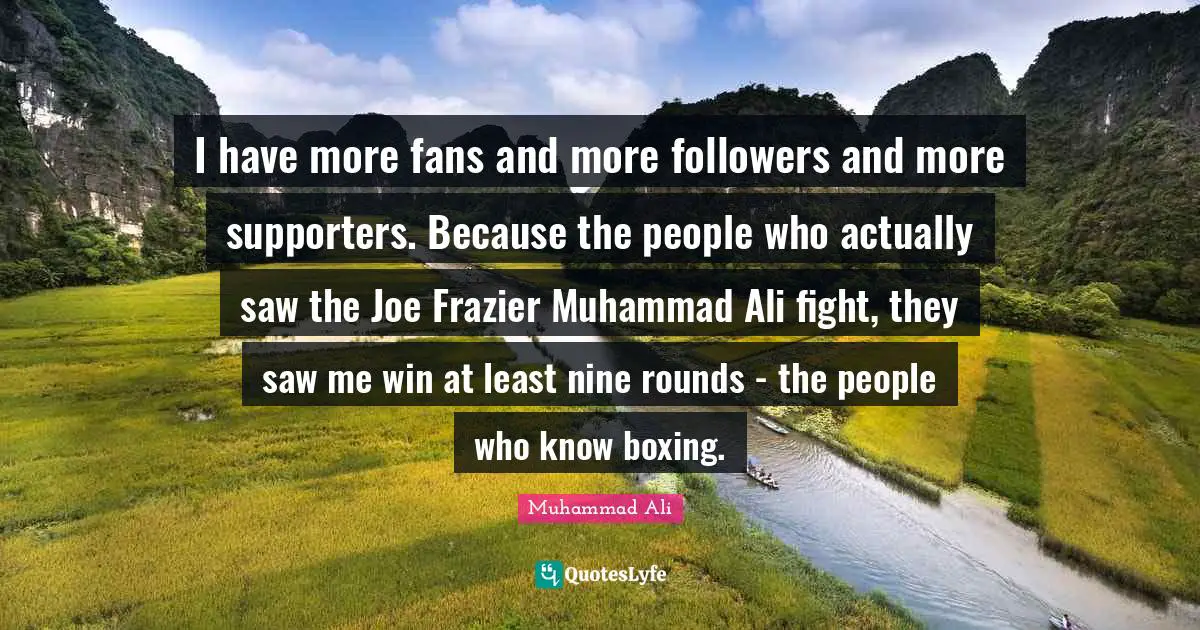 I have more fans and more followers and more supporters. Because the people who actually saw the Joe Frazier Muhammad Ali fight, they saw me win at least nine rounds - the people who know boxing.